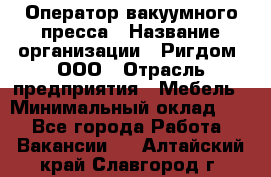 Оператор вакуумного пресса › Название организации ­ Ригдом, ООО › Отрасль предприятия ­ Мебель › Минимальный оклад ­ 1 - Все города Работа » Вакансии   . Алтайский край,Славгород г.